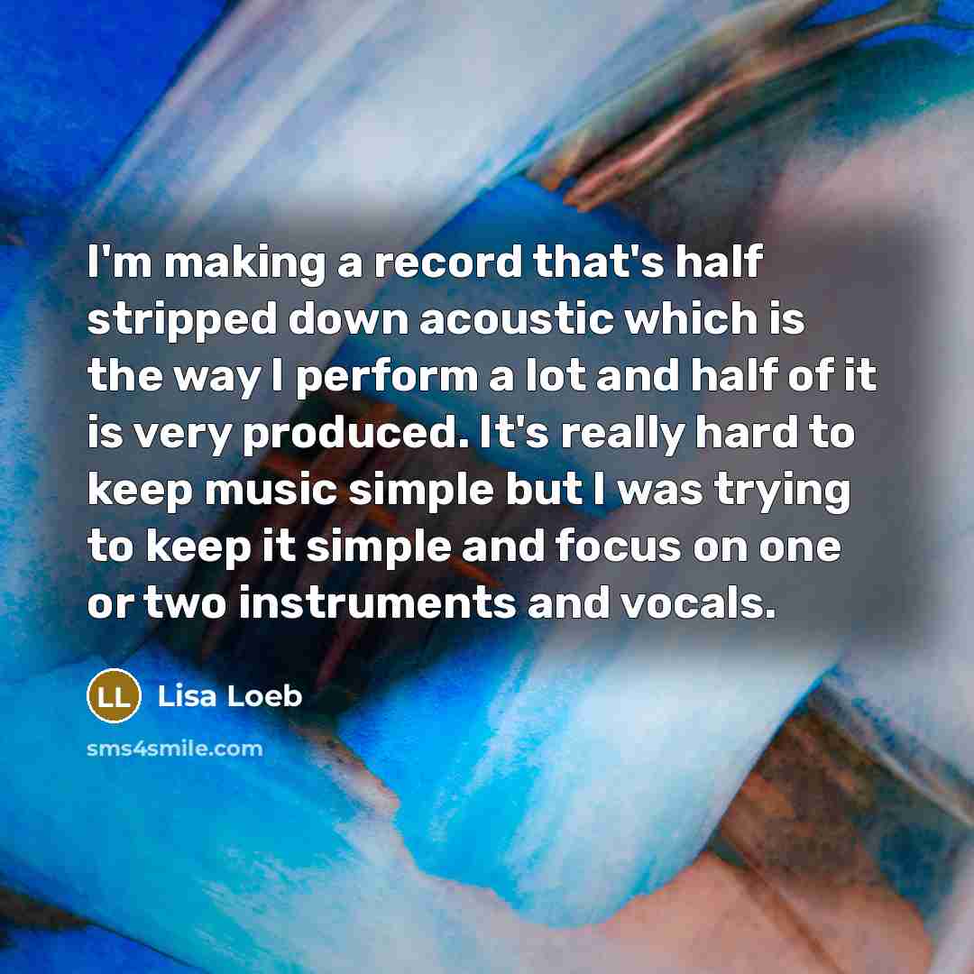 “I'm making a record that's half stripped down acoustic which is the way I perform a lot and half of it is very produced. It's really hard to keep music simple but I was trying to keep it simple and focus on one or two instruments and vocals.” quote by Lisa Loeb