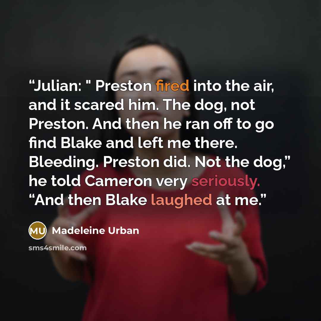 “Julian: " Preston fired into the air, and it scared him. The dog, not Preston. And then he ran off to go find Blake and left me there. Bleeding. Preston did. Not the dog,” he told Cameron very seriously. “And then Blake laughed at me.” quote by Madeleine Urban