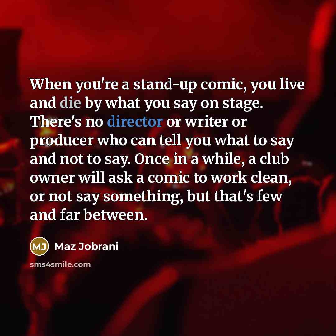 “When you're a stand-up comic, you live and die by what you say on stage. There's no director or writer or producer who can tell you what to say and not to say. Once in a while, a club owner will ask a comic to work clean, or not say something, but that's few and far between.” quote by Maz Jobrani