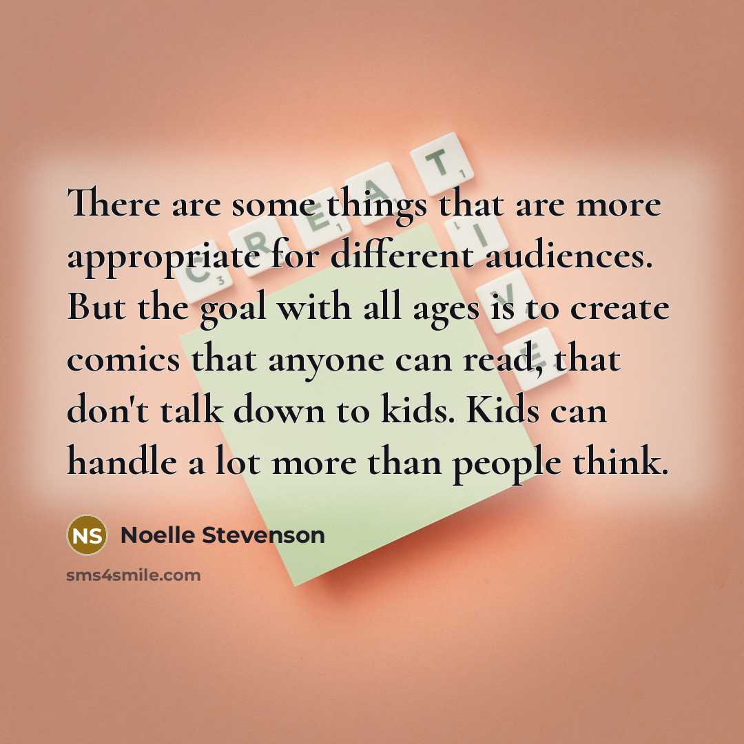 “There are some things that are more appropriate for different audiences. But the goal with all ages is to create comics that anyone can read, that don't talk down to kids. Kids can handle a lot more than people think.” quote by Noelle Stevenson