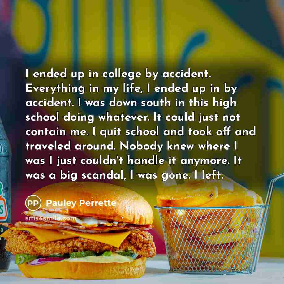 “I ended up in college by accident. Everything in my life, I ended up in by accident. I was down south in this high school doing whatever. It could just not contain me. I quit school and took off and traveled around. Nobody knew where I was I just couldn't handle it anymore. It was a big scandal, I…” quote by Pauley Perrette