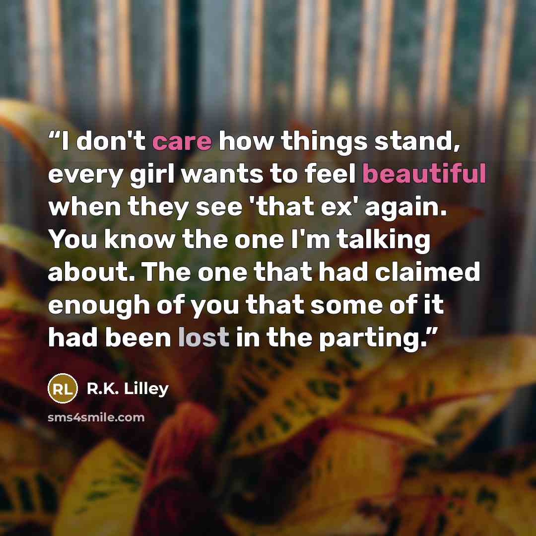 “I don't care how things stand, every girl wants to feel beautiful when they see 'that ex' again. You know the one I'm talking about. The one that had claimed enough of you that some of it had been lost in the parting.” quote by R.K. Lilley