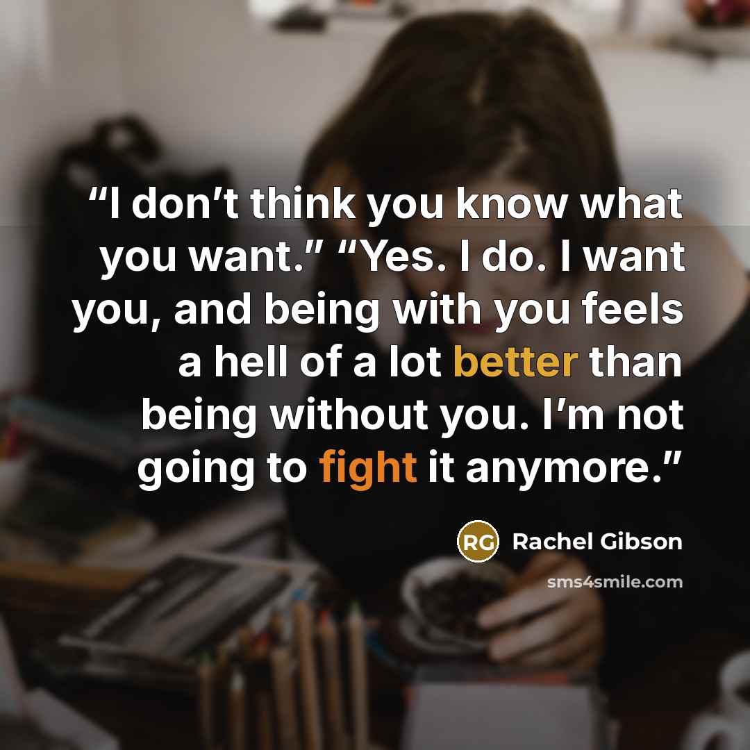 “I don’t think you know what you want.” “Yes. I do. I want you, and being with you feels a hell of a lot better than being without you. I’m not going to fight it anymore.” quote by Rachel Gibson