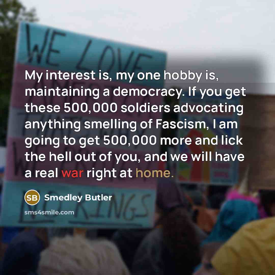 “My interest is, my one hobby is, maintaining a democracy.…” quote by Smedley Butler