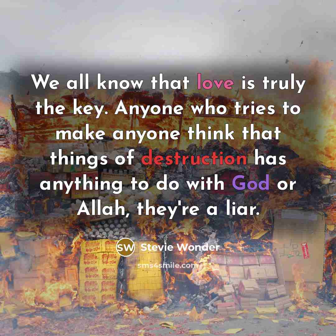 “We all know that love is truly the key. Anyone who tries to make anyone think that things of destruction has anything to do with God or Allah, they're a liar.” quote by Stevie Wonder