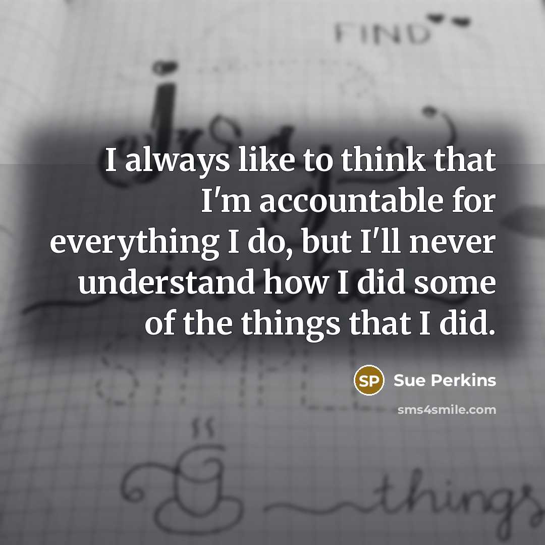 “I always like to think that I'm accountable for everything I do, but I'll never understand how I did some of the things that I did.” quote by Sue Perkins