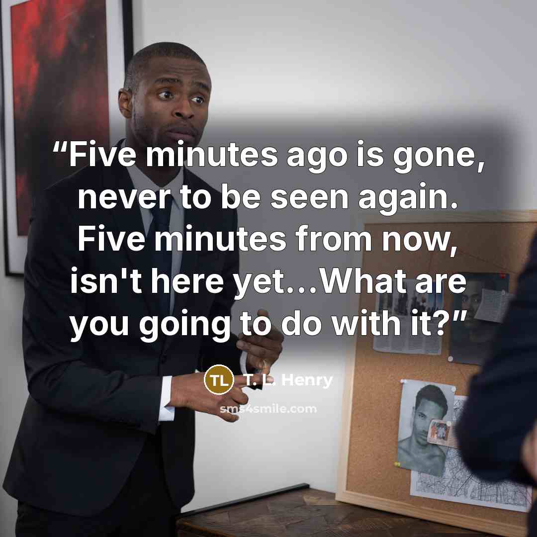 “Five minutes ago is gone, never to be seen again. Five minutes from now, isn't here yet…What are you going to do with it?” quote by T. L. Henry