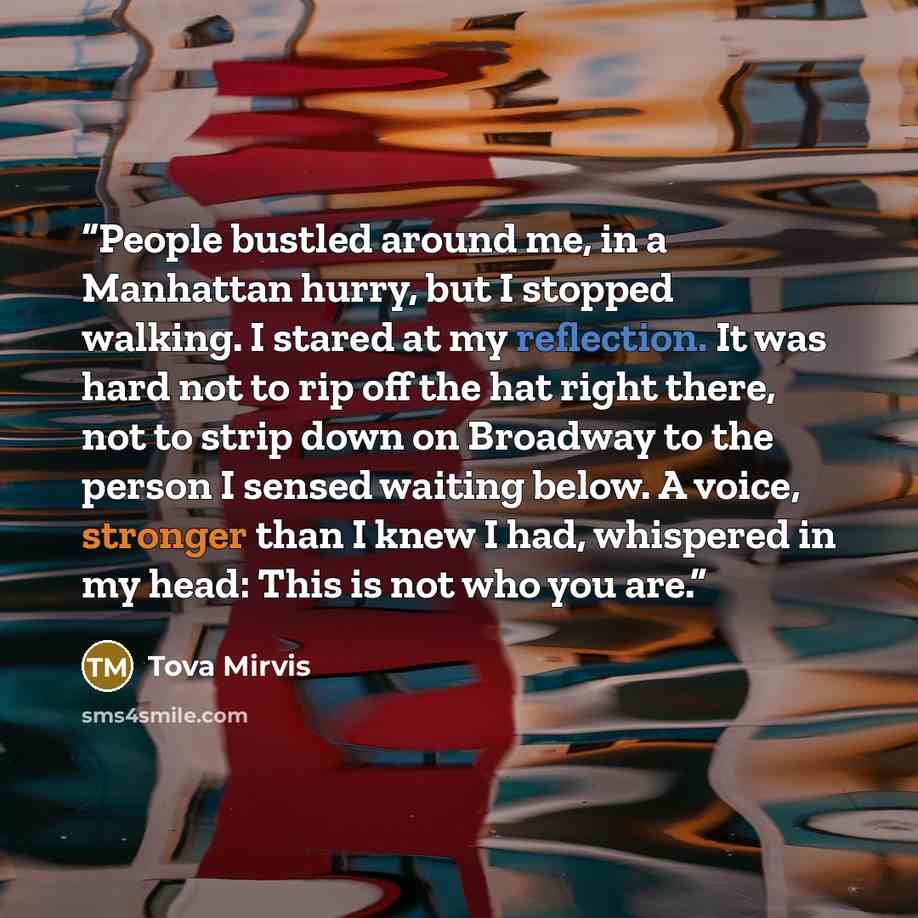 “People bustled around me, in a Manhattan hurry, but I stopped walking. I stared at my reflection. It was hard not to rip off the hat right there, not to strip down on Broadway to the person I sensed waiting below. A voice, stronger than I knew I had, whispered in my head: This is not who you are.” quote by Tova Mirvis