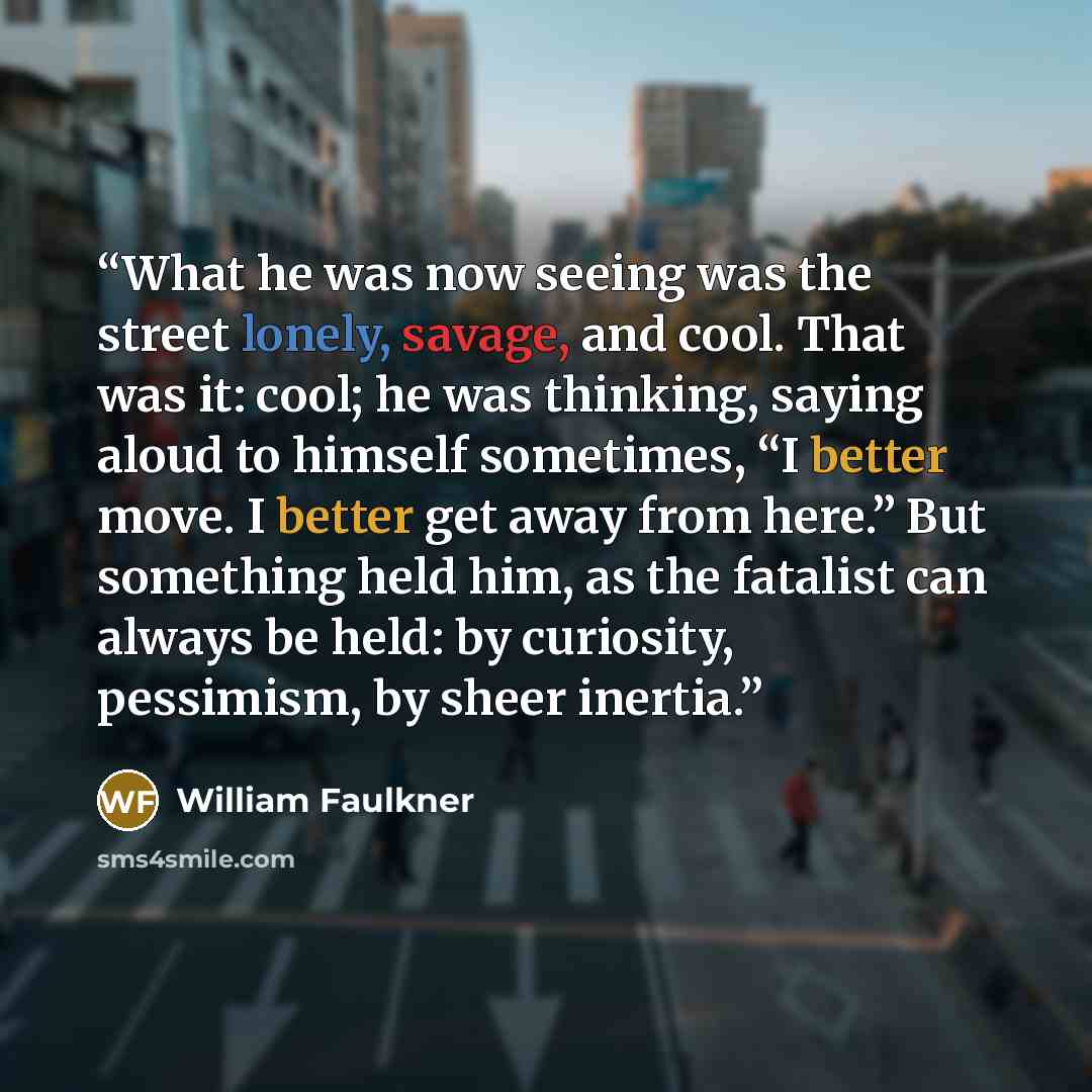 “What he was now seeing was the street lonely, savage, and cool. That was it: cool; he was thinking, saying aloud to himself sometimes, “I better move. I better get away from here.” But something held him, as the fatalist can always be held: by curiosity, pessimism, by sheer inertia.” quote by William Faulkner
