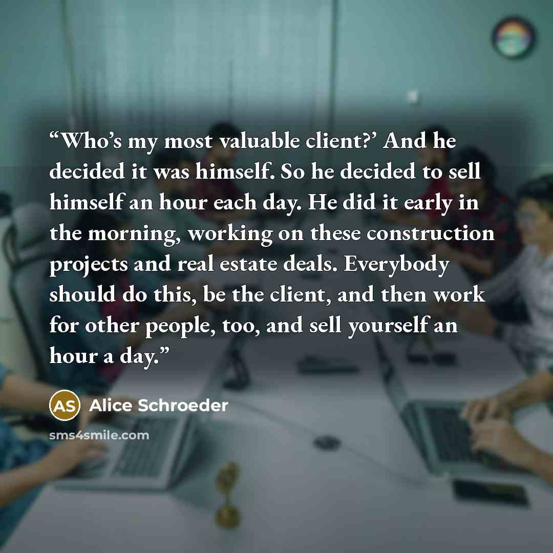 “Who’s my most valuable client?’ And he decided it was himself. So he decided to sell himself an hour each day. He did it early in the morning, working on these construction projects and real estate deals. Everybody should do this, be the client, and then work for other people, too, and sell…” quote by Alice Schroeder