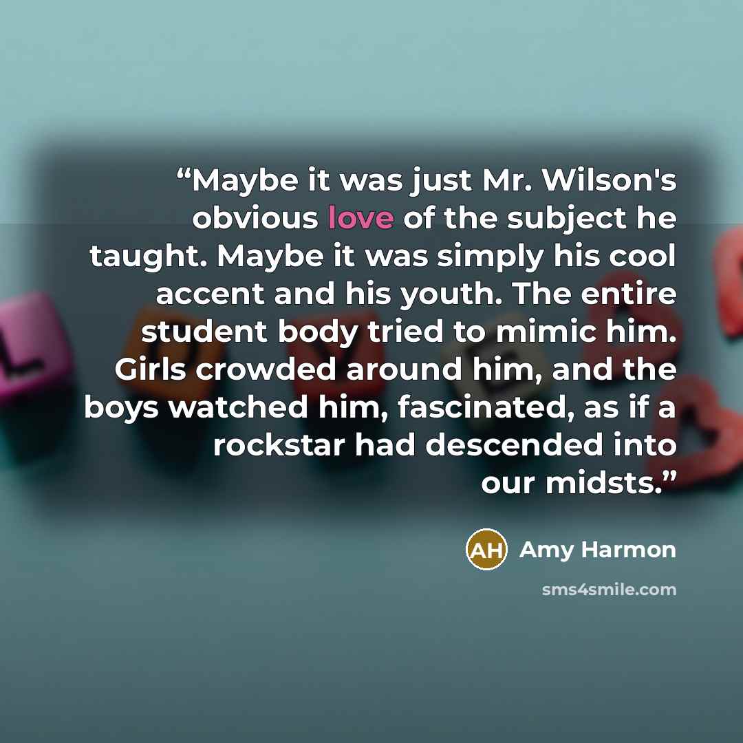 “Maybe it was just Mr. Wilson's obvious love of the subject he taught. Maybe it was simply his cool accent and his youth. The entire student body tried to mimic him. Girls crowded around him, and the boys watched him, fascinated, as if a rockstar had descended into our midsts.” quote by Amy Harmon