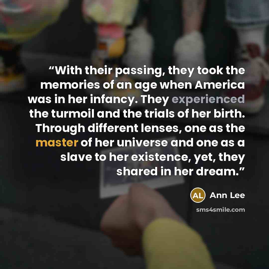 “With their passing, they took the memories of an age when America was in her infancy. They experienced the turmoil and the trials of her birth. Through different lenses, one as the master of her universe and one as a slave to her existence, yet, they shared in her dream.” quote by Ann Lee