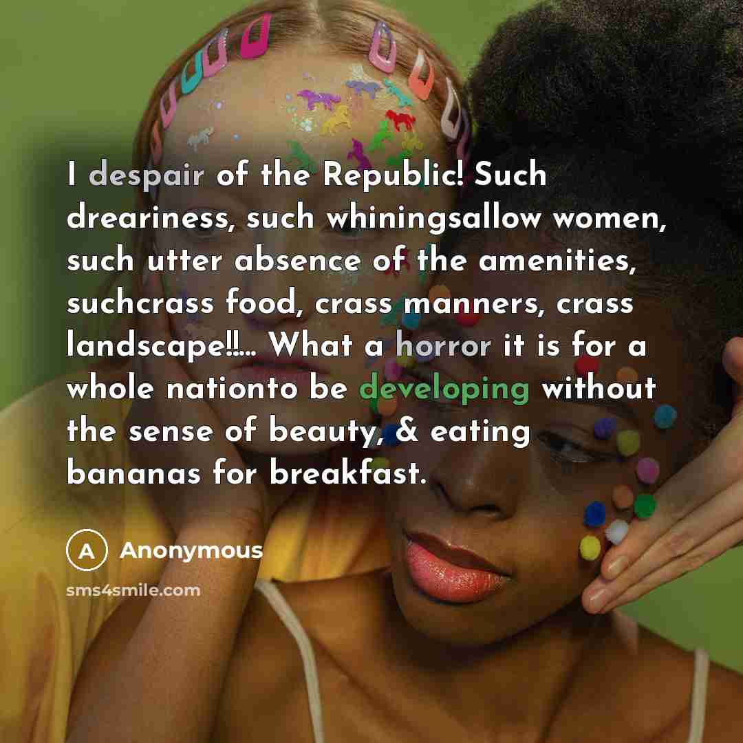 “I despair of the Republic! Such dreariness, such whiningsallow women, such utter absence of the amenities, suchcrass food, crass manners, crass landscape!!... What a horror it is for a whole nationto be developing without the sense of beauty, & eating bananas for breakfast.” quote by Anonymous