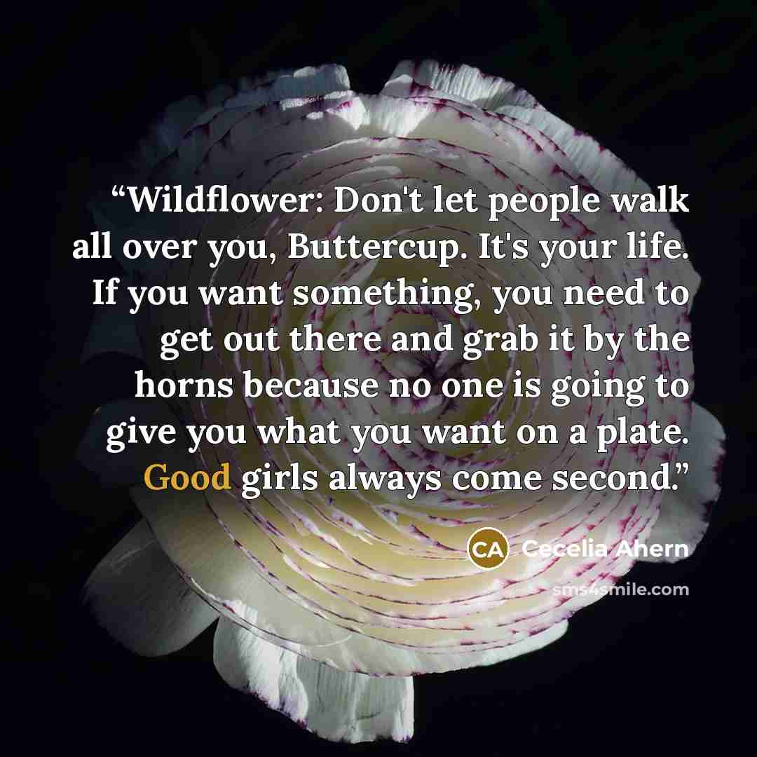 “Wildflower: Don't let people walk all over you, Buttercup. It's your life. If you want something, you need to get out there and grab it by the horns because no one is going to give you what you want on a plate. Good girls always come second.” quote by Cecelia Ahern