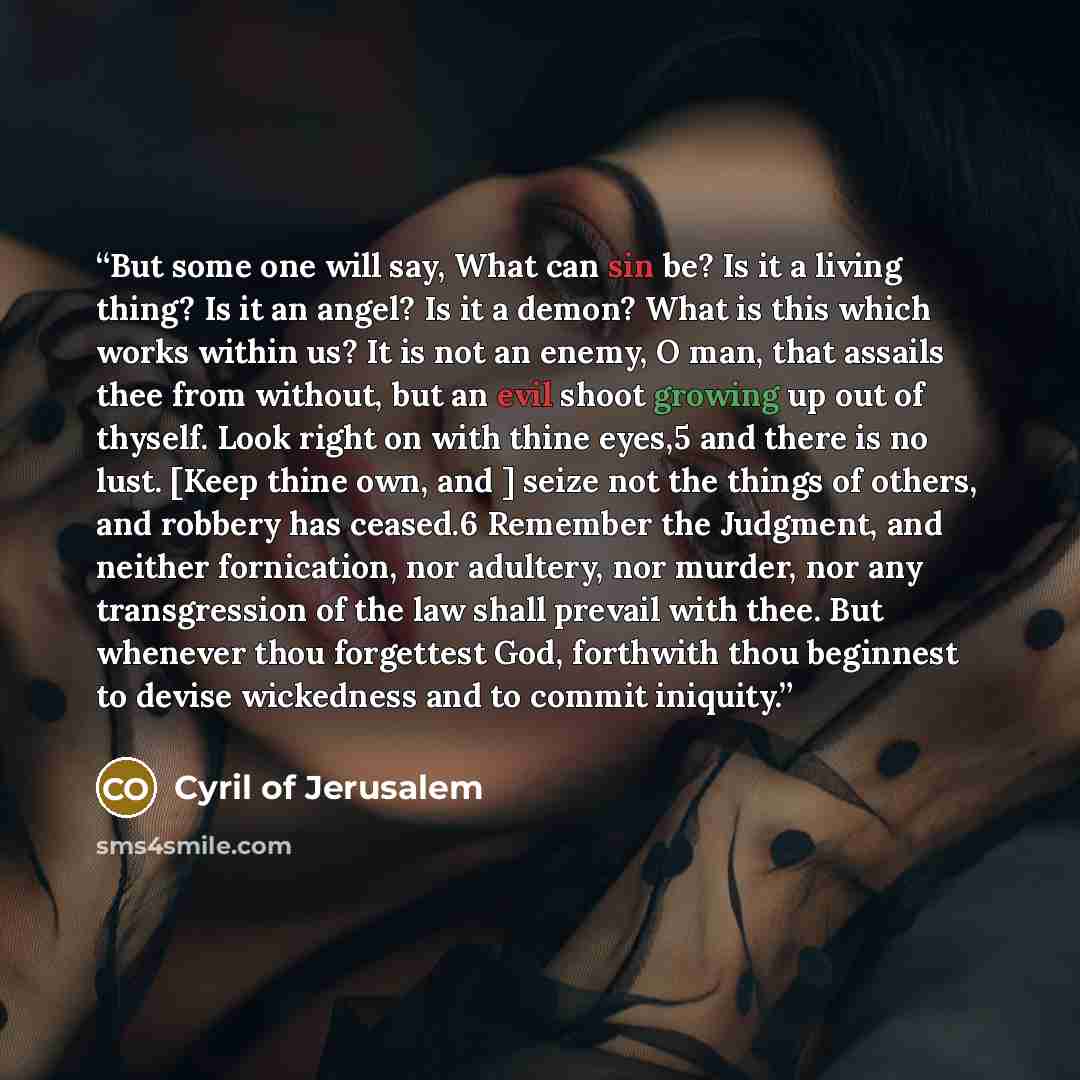 “But some one will say, What can sin be? Is it a living thing? Is it an angel? Is it a demon? What is this which works within us? It is not an enemy, O man, that assails thee from without, but an evil shoot growing up out of thyself. Look right on with thine eyes,5 and there is no lust. [Keep thine…” quote by Cyril of Jerusalem