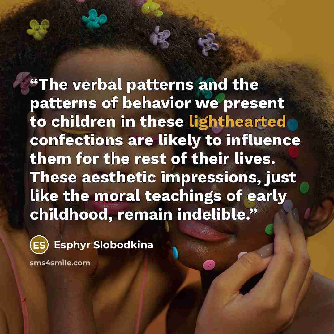 “The verbal patterns and the patterns of behavior we present to children in these lighthearted confections are likely to influence them for the rest of their lives. These aesthetic impressions, just like the moral teachings of early childhood, remain indelible.” quote by Esphyr Slobodkina