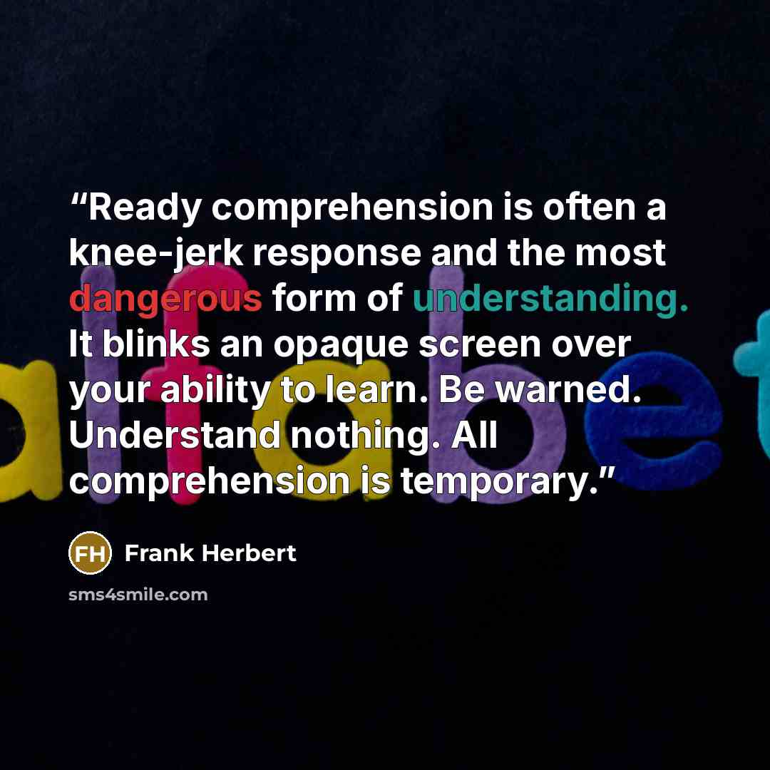 “Ready comprehension is often a knee-jerk response and the most dangerous form of understanding. It blinks an opaque screen over your ability to learn. Be warned. Understand nothing. All comprehension is temporary.” quote by Frank Herbert