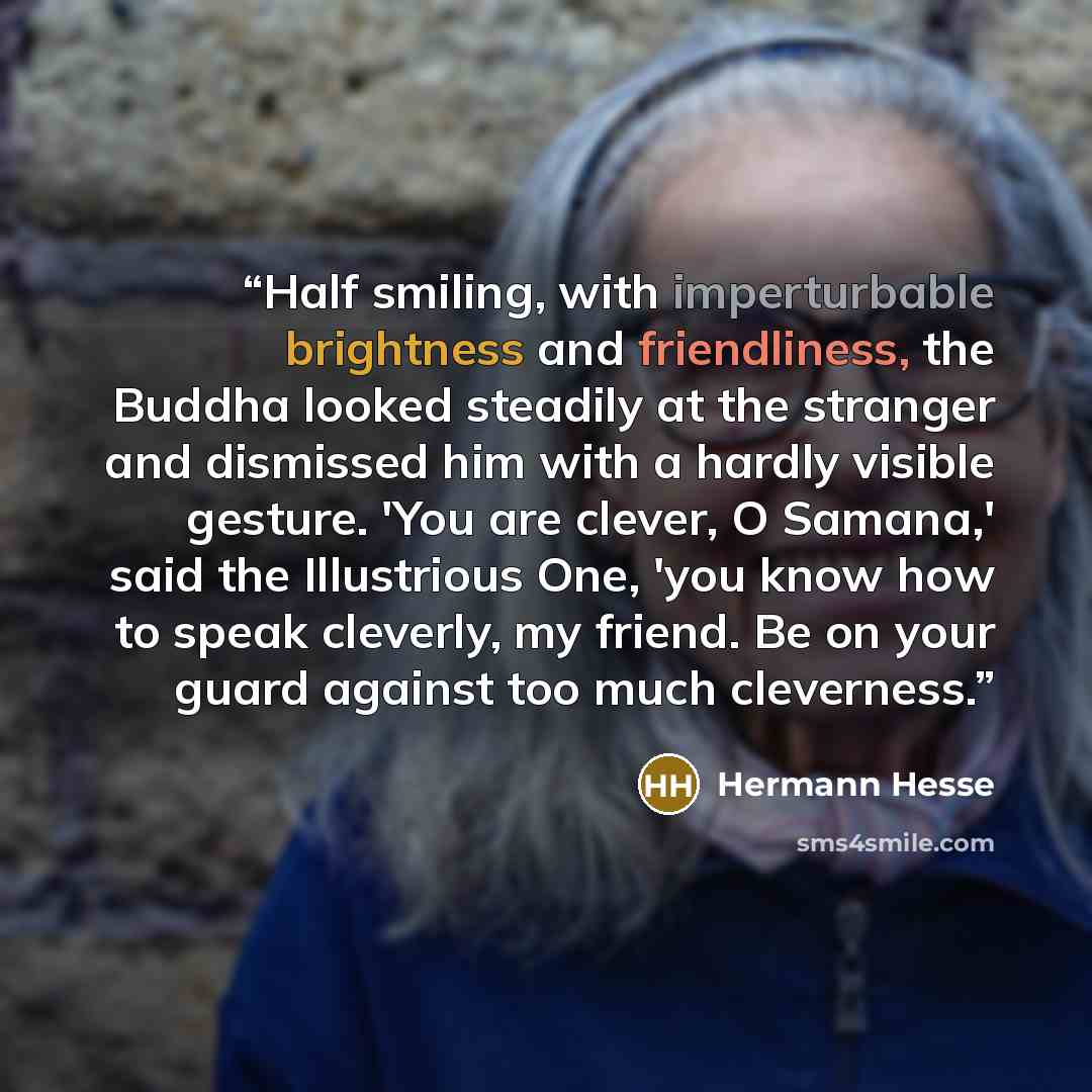 “Half smiling, with imperturbable brightness and friendliness, the Buddha looked steadily at the stranger and dismissed him with a hardly visible gesture. 'You are clever, O Samana,' said the Illustrious One, 'you know how to speak cleverly, my friend. Be on your guard against too much cleverness.” quote by Hermann Hesse