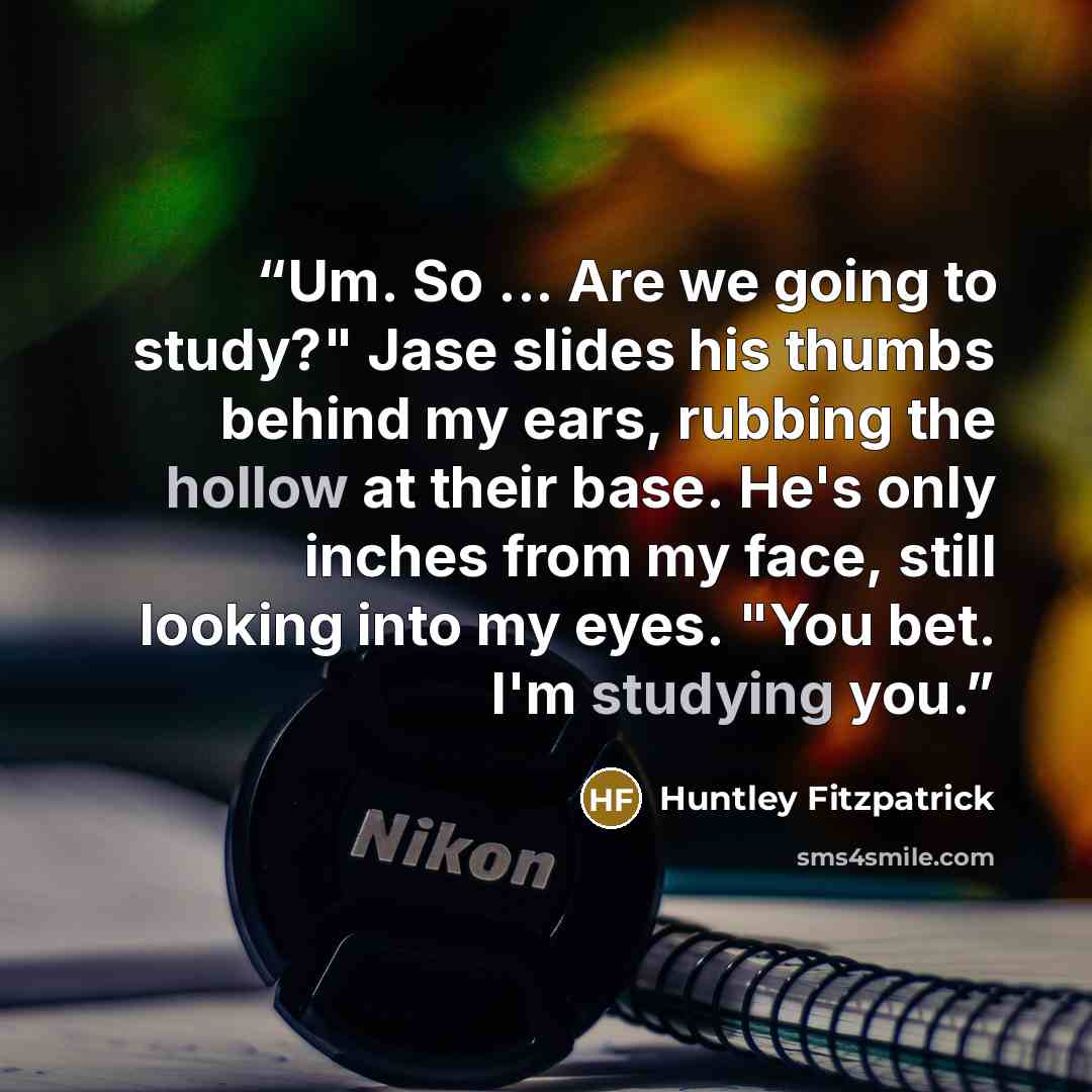 “Um. So ... Are we going to study?" Jase slides his thumbs behind my ears, rubbing the hollow at their base. He's only inches from my face, still looking into my eyes. "You bet. I'm studying you.” quote by Huntley Fitzpatrick