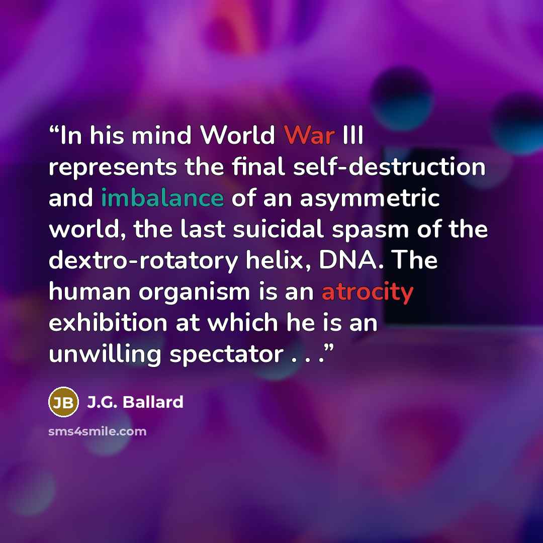 “In his mind World War III represents the final self-destruction and imbalance of an asymmetric world, the last suicidal spasm of the dextro-rotatory helix, DNA. The human organism is an atrocity exhibition at which he is an unwilling spectator . . .” quote by J.G. Ballard