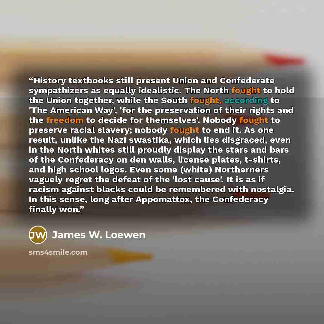 “History textbooks still present Union and Confederate sympathizers as equally idealistic. The North fought to hold the Union together, while the South fought, according to 'The American Way', 'for the preservation of their rights and the freedom to decide for themselves'. Nobody fought to preserve…” quote by James W. Loewen