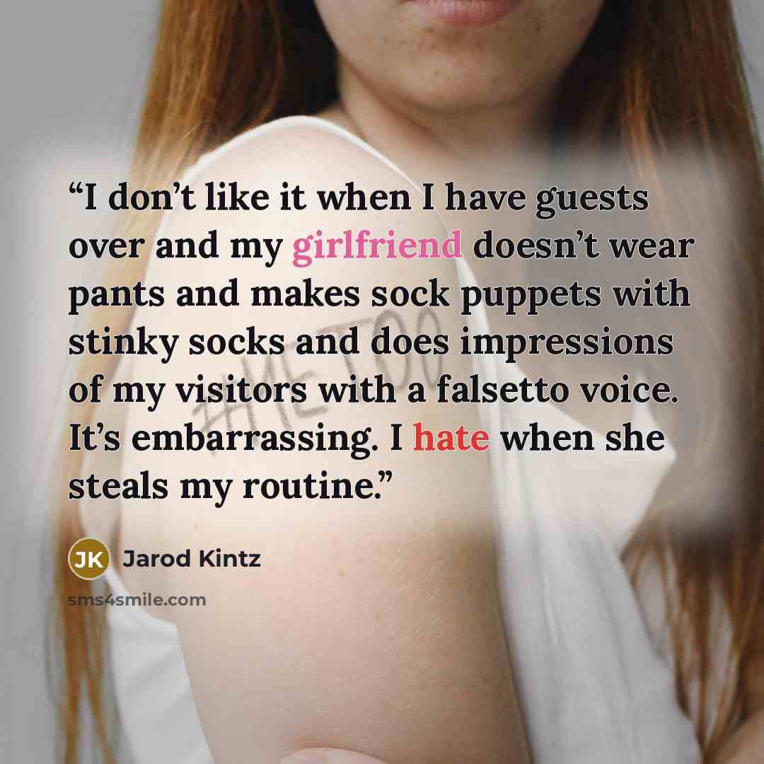 “I don’t like it when I have guests over and my girlfriend doesn’t wear pants and makes sock puppets with stinky socks and does impressions of my visitors with a falsetto voice. It’s embarrassing. I hate when she steals my routine.” quote by Jarod Kintz