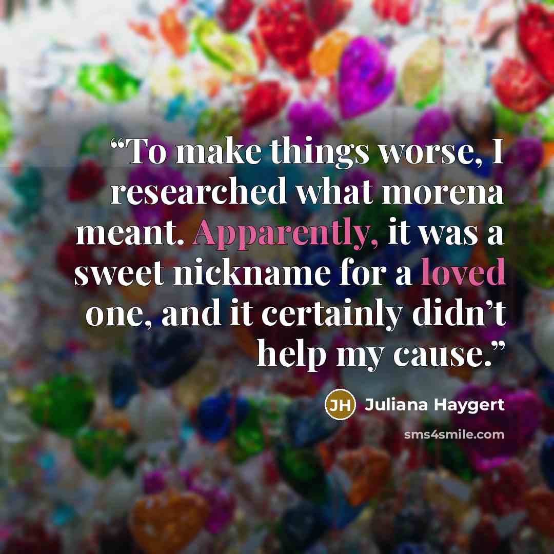 “To make things worse, I researched what morena meant. Apparently, it was a sweet nickname for a loved one, and it certainly didn’t help my cause.” quote by Juliana Haygert