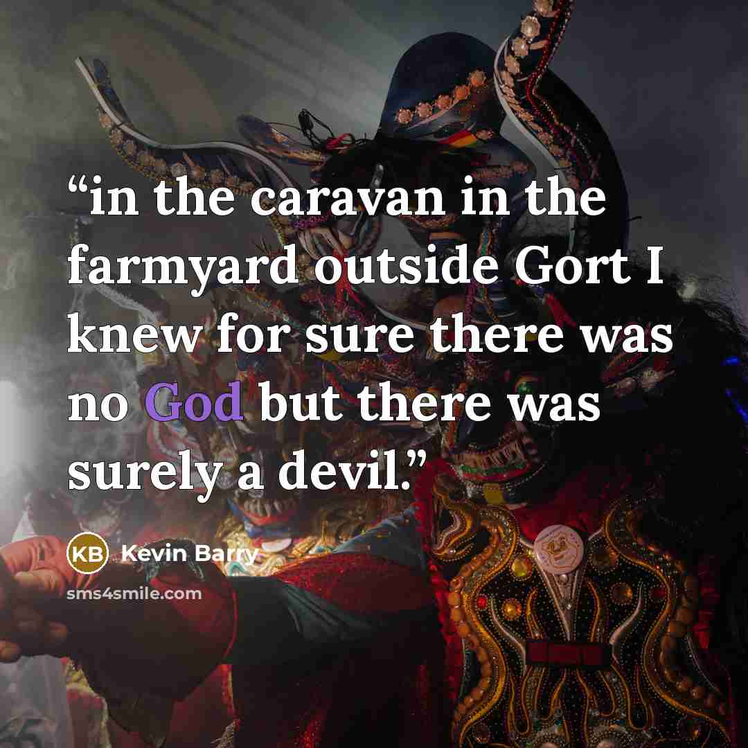 “in the caravan in the farmyard outside Gort I knew for sure there was no God but there was surely a devil.” quote by Kevin Barry