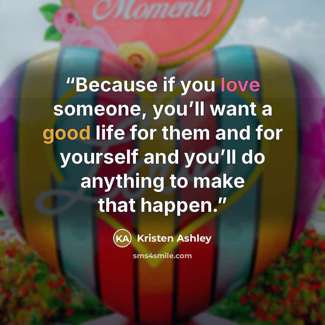 “Because if you love someone, you’ll want a good life for them and for yourself and you’ll do anything to make that happen.” quote by Kristen Ashley