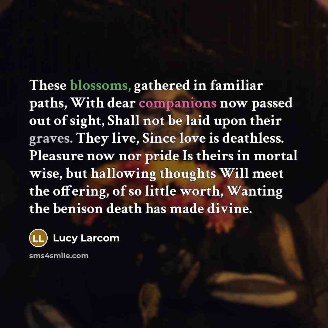 “These blossoms, gathered in familiar paths, With dear companions now passed out of sight, Shall not be laid upon their graves. They live, Since love is deathless. Pleasure now nor pride Is theirs in mortal wise, but hallowing thoughts Will meet the offering, of so little worth, Wanting the benison…” quote by Lucy Larcom