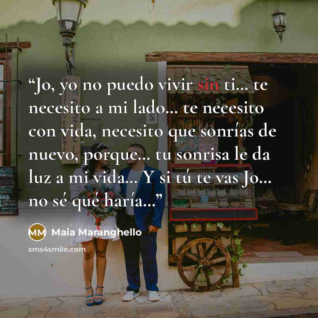 “Jo, yo no puedo vivir sin ti… te necesito a mi lado… te necesito con vida, necesito que sonrías de nuevo, porque… tu sonrisa le da luz a mi vida… Y si tú te vas Jo… no sé qué haría…” quote by Maia Maranghello
