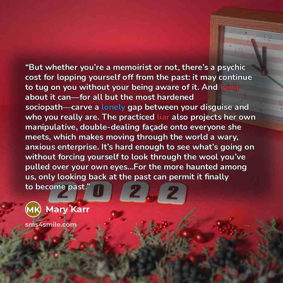 “But whether you’re a memoirist or not, there’s a psychic cost for lopping yourself off from the past: it may continue to tug on you without your being aware of it. And lying about it can—for all but the most hardened sociopath—carve a lonely gap between your disguise and who you really are. The…” quote by Mary Karr