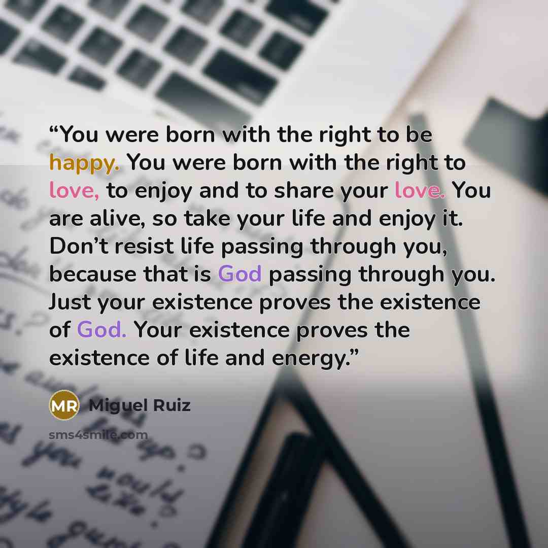 “You were born with the right to be happy. You were born with the right to love, to enjoy and to share your love. You are alive, so take your life and enjoy it. Don’t resist life passing through you, because that is God passing through you. Just your existence proves the existence of God. Your…” quote by Miguel Ruiz