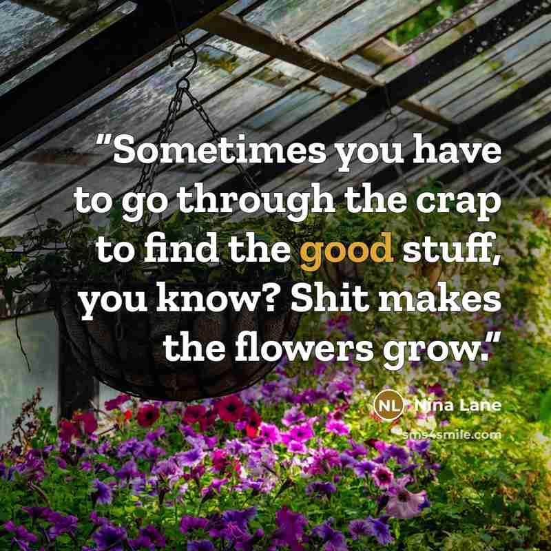 “Sometimes you have to go through the crap to find the good stuff, you know? Shit makes the flowers grow.” quote by Nina Lane