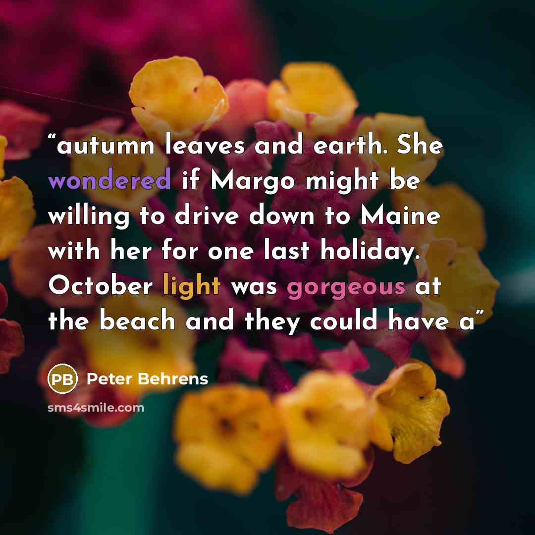 “autumn leaves and earth. She wondered if Margo might be willing to drive down to Maine with her for one last holiday. October light was gorgeous at the beach and they could have a” quote by Peter Behrens