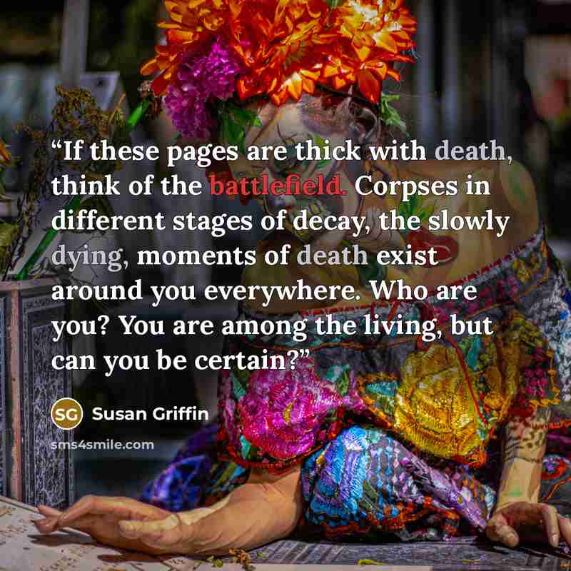“If these pages are thick with death, think of the battlefield. Corpses in different stages of decay, the slowly dying, moments of death exist around you everywhere. Who are you? You are among the living, but can you be certain?” quote by Susan Griffin