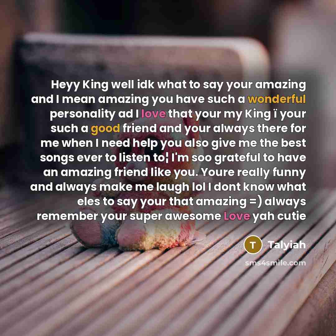 “Heyy King well idk what to say your amazing and I mean amazing you have such a wonderful personality ad I love that your my King ï your such a good friend and your always there for me when I need help you also give me the best songs ever to listen to¦ I'm soo grateful to have an amazing friend…” quote by Talyiah