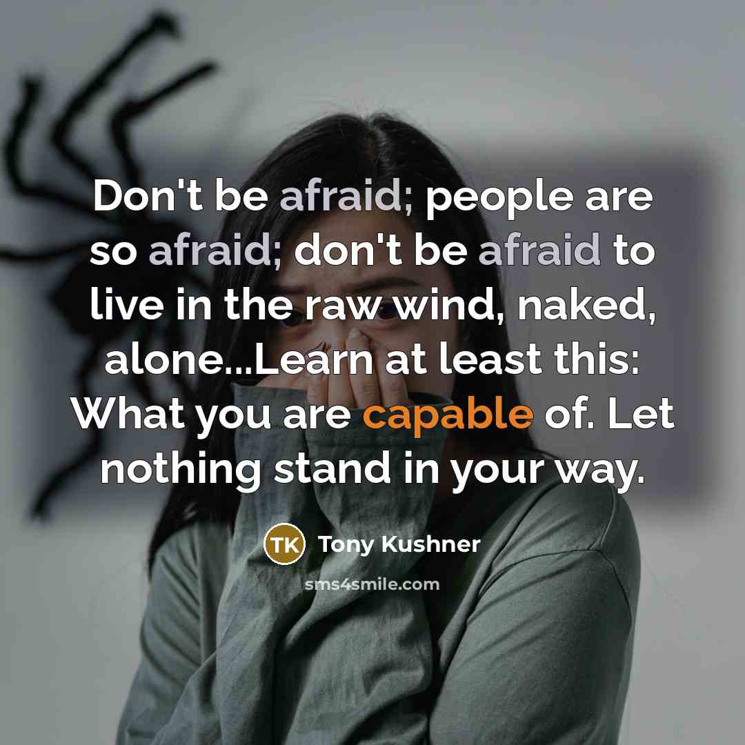 “Don't be afraid; people are so afraid; don't be afraid to live in the raw wind, naked, alone...Learn at least this: What you are capable of. Let nothing stand in your way.” quote by Tony Kushner