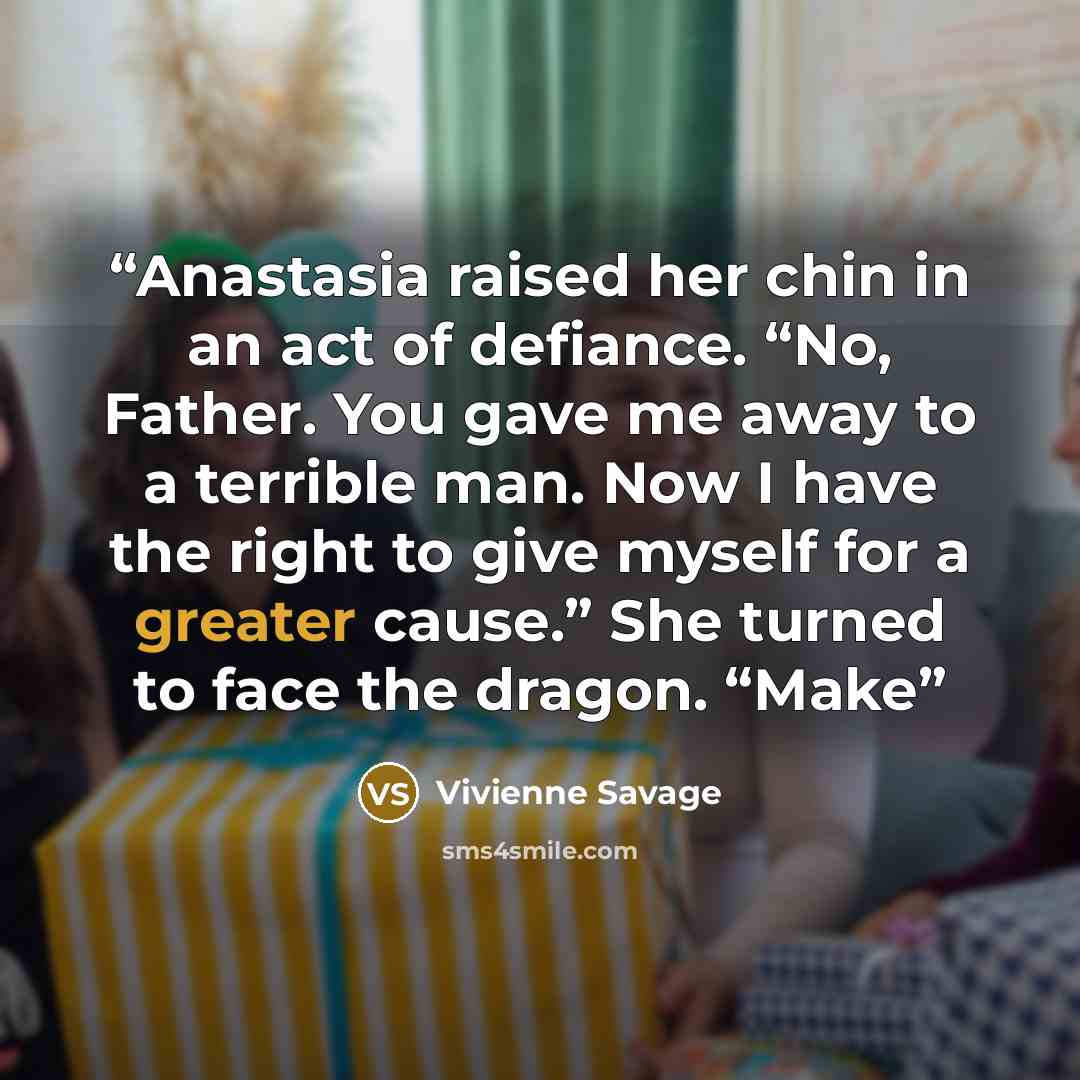 “Anastasia raised her chin in an act of defiance. “No, Father. You gave me away to a terrible man. Now I have the right to give myself for a greater cause.” She turned to face the dragon. “Make” quote by Vivienne Savage