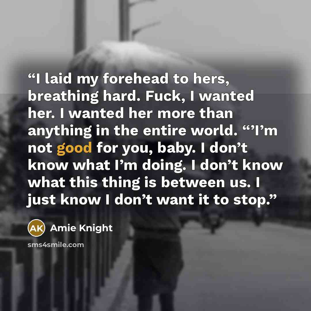 “I laid my forehead to hers, breathing hard. Fuck, I wanted her. I wanted her more than anything in the entire world. “’I’m not good for you, baby. I don’t know what I’m doing. I don’t know what this thing is between us. I just know I don’t want it to stop.” quote by Amie Knight