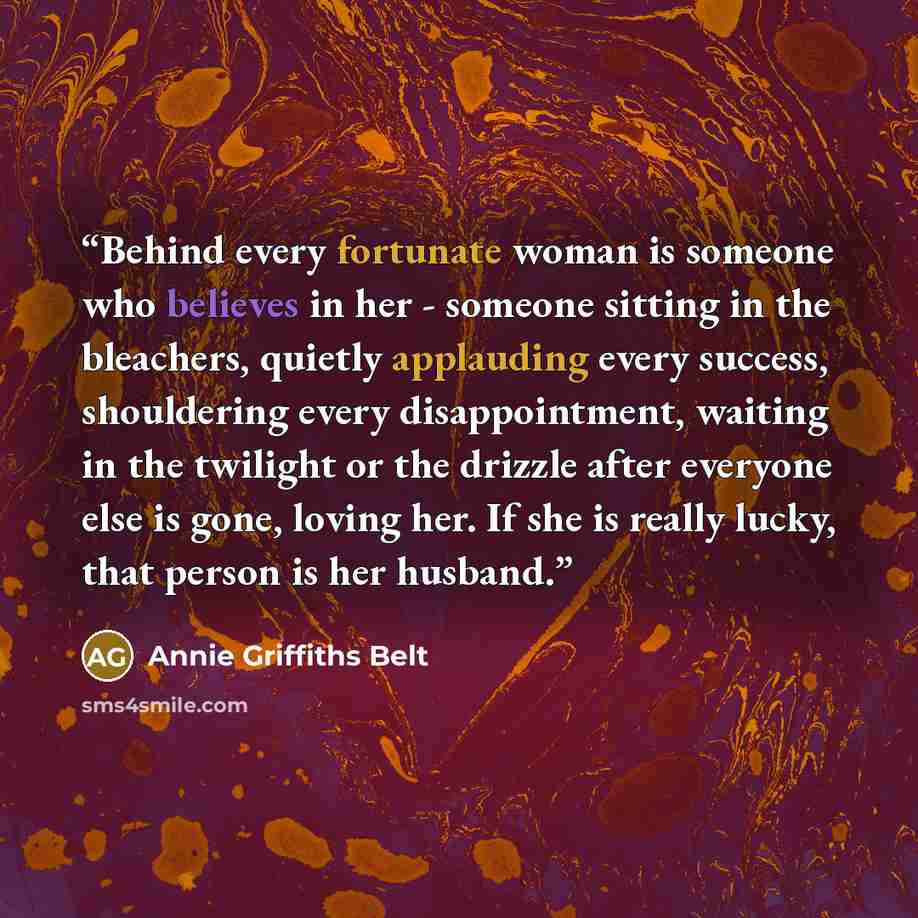 “Behind every fortunate woman is someone who believes in her - someone sitting in the bleachers, quietly applauding every success, shouldering every disappointment, waiting in the twilight or the drizzle after everyone else is gone, loving her. If she is really lucky, that person is her husband.” quote by Annie Griffiths Belt