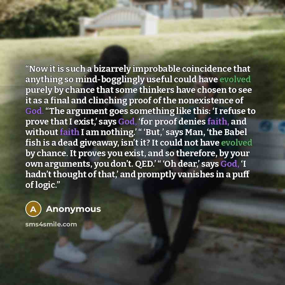 “Now it is such a bizarrely improbable coincidence that anything so mind-bogglingly useful could have evolved purely by chance that some thinkers have chosen to see it as a final and clinching proof of the nonexistence of God. “The argument goes something like this: ‘I refuse to prove that I…” quote by Anonymous