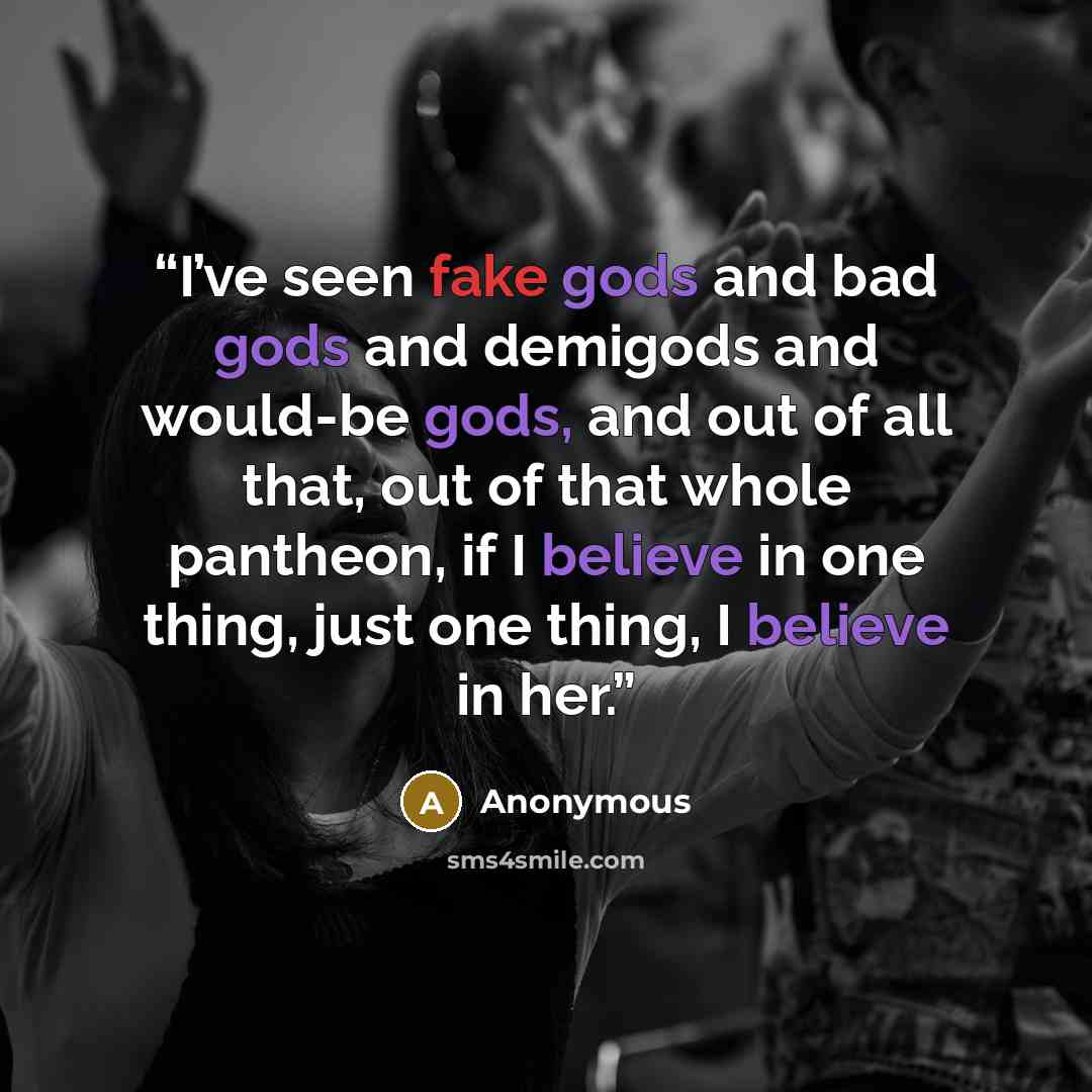 “I’ve seen fake gods and bad gods and demigods and would-be gods, and out of all that, out of that whole pantheon, if I believe in one thing, just one thing, I believe in her.” quote by Anonymous