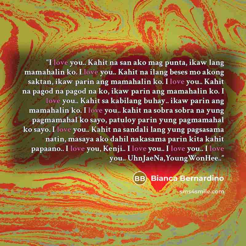“I love you.. Kahit na san ako mag punta, ikaw lang mamahalin ko. I love you.. Kahit na ilang beses mo akong saktan, ikaw parin ang mamahalin ko. I love you.. Kahit na pagod na pagod na ko, ikaw parin ang mamahalin ko. I love you.. Kahit sa kabilang buhay.. ikaw parin ang mamahalin ko. I love you…” quote by Bianca Bernardino