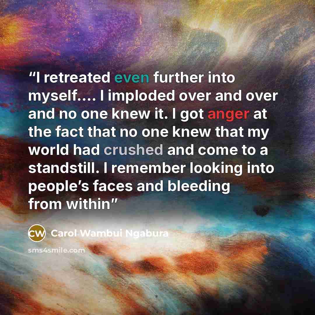 “I retreated even further into myself…. I imploded over and over and no one knew it. I got anger at the fact that no one knew that my world had crushed and come to a standstill. I remember looking into people’s faces and bleeding from within” quote by Carol Wambui Ngabura