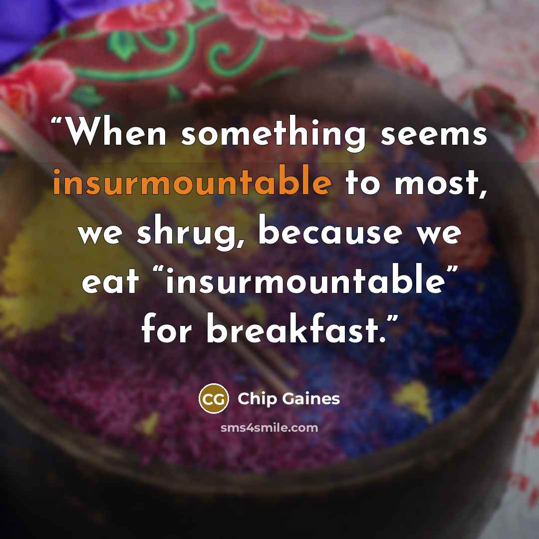 “When something seems insurmountable to most, we shrug, because we eat “insurmountable” for breakfast.” quote by Chip Gaines
