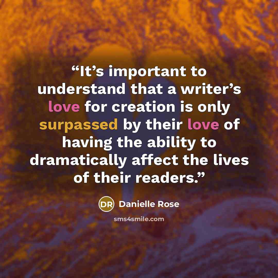 “It’s important to understand that a writer’s love for creation is only surpassed by their love of having the ability to dramatically affect the lives of their readers.” quote by Danielle Rose
