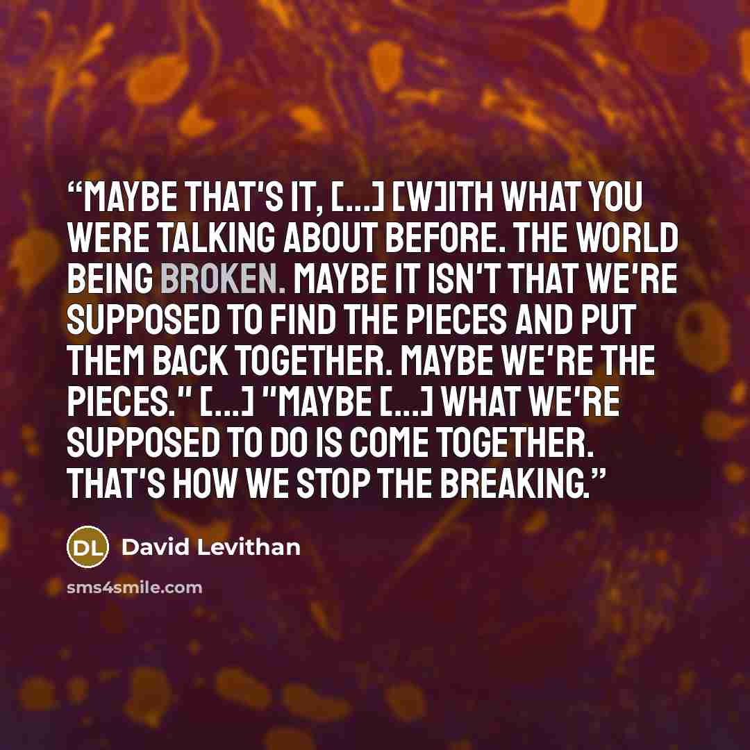 “Maybe that's it, [...] [w]ith what you were talking about before. The world being broken. Maybe it isn't that we're supposed to find the pieces and put them back together. Maybe we're the pieces." [...] "Maybe [...] what we're supposed to do is come together. That's how we stop the breaking.” quote by David Levithan