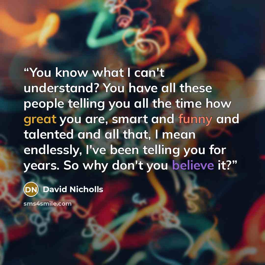 “You know what I can't understand? You have all these people telling you all the time how great you are, smart and funny and talented and all that, I mean endlessly, I've been telling you for years. So why don't you believe it?” quote by David Nicholls