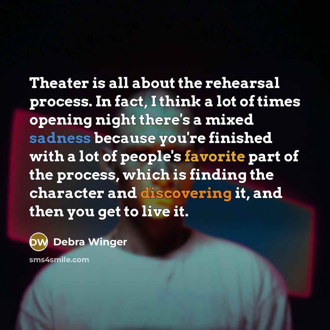 “Theater is all about the rehearsal process. In fact, I think a lot of times opening night there's a mixed sadness because you're finished with a lot of people's favorite part of the process, which is finding the character and discovering it, and then you get to live it.” quote by Debra Winger
